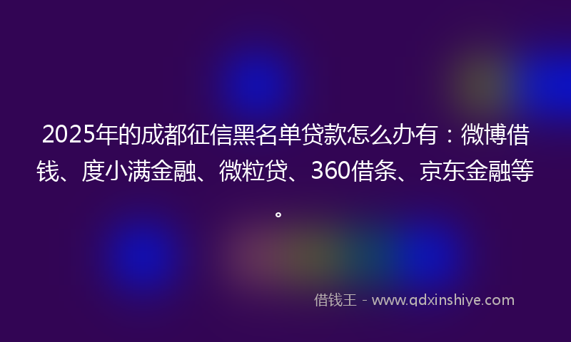2025年的成都征信黑名单贷款怎么办有：微博借钱、度小满金融、微粒贷、360借条、京东金融等。
