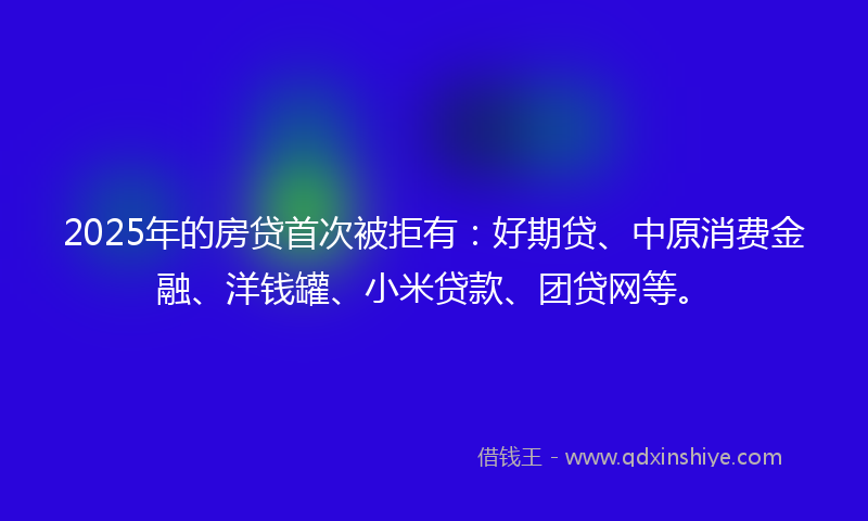 2025年的房贷首次被拒有：好期贷、中原消费金融、洋钱罐、小米贷款、团贷网等。