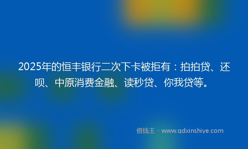 2025年的恒丰银行二次下卡被拒有：拍拍贷、还呗、中原消费金融、读秒贷、你我贷等。