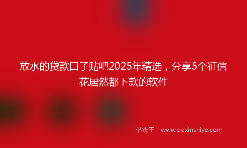 放水的贷款口子贴吧2025年精选，分享5个征信花居然都下款的软件