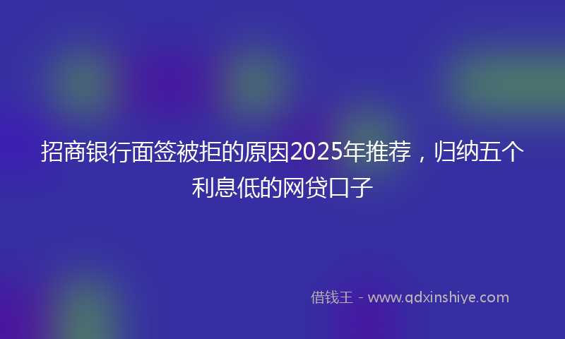 招商银行面签被拒的原因2025年推荐，归纳五个利息低的网贷口子