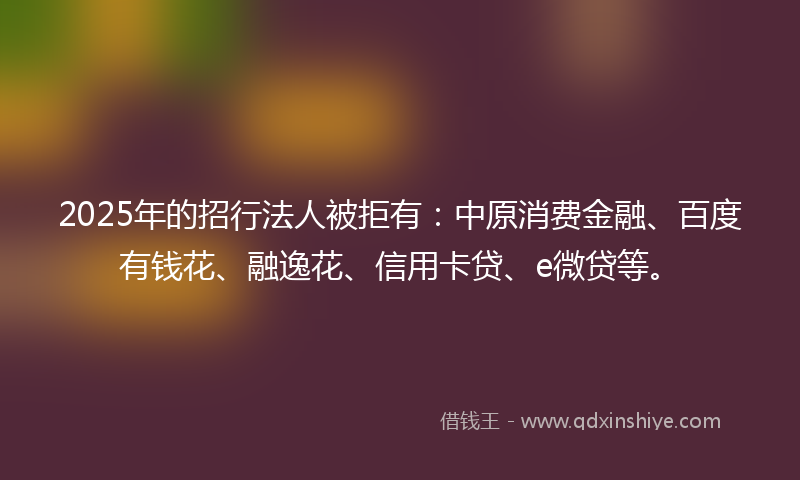 2025年的招行法人被拒有：中原消费金融、百度有钱花、融逸花、信用卡贷、e微贷等。