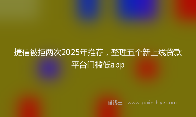 捷信被拒两次2025年推荐，整理五个新上线贷款平台门槛低app