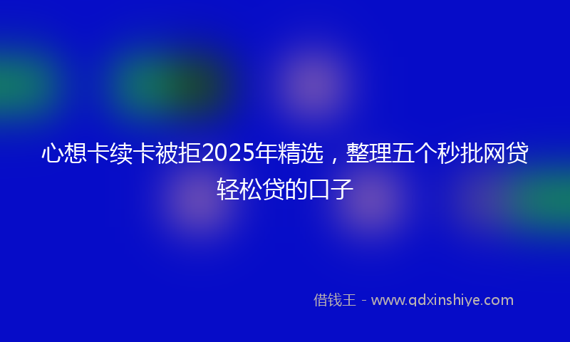 心想卡续卡被拒2025年精选，整理五个秒批网贷轻松贷的口子