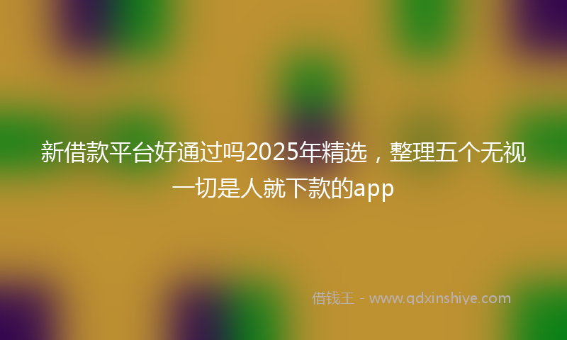 新借款平台好通过吗2025年精选，整理五个无视一切是人就下款的app