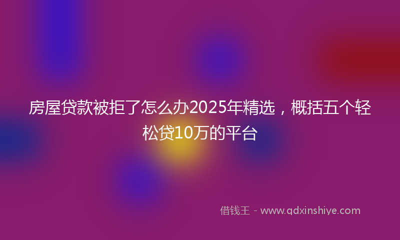 房屋贷款被拒了怎么办2025年精选，概括五个轻松贷10万的平台