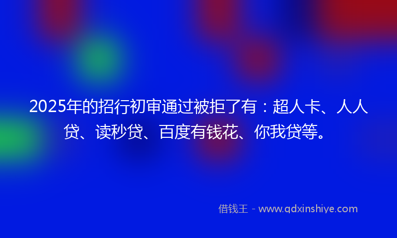 2025年的招行初审通过被拒了有：超人卡、人人贷、读秒贷、百度有钱花、你我贷等。