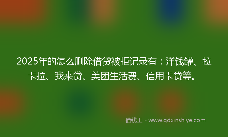 2025年的怎么删除借贷被拒记录有：洋钱罐、拉卡拉、我来贷、美团生活费、信用卡贷等。