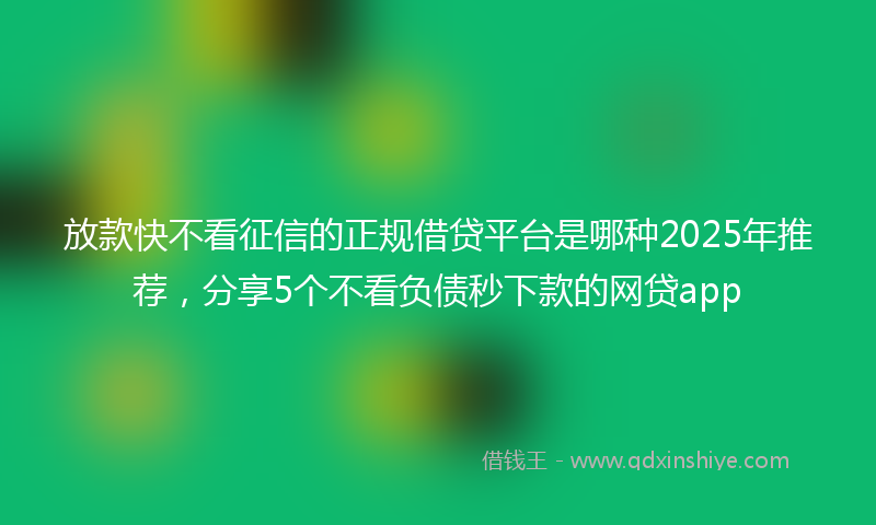 放款快不看征信的正规借贷平台是哪种2025年推荐，分享5个不看负债秒下款的网贷app