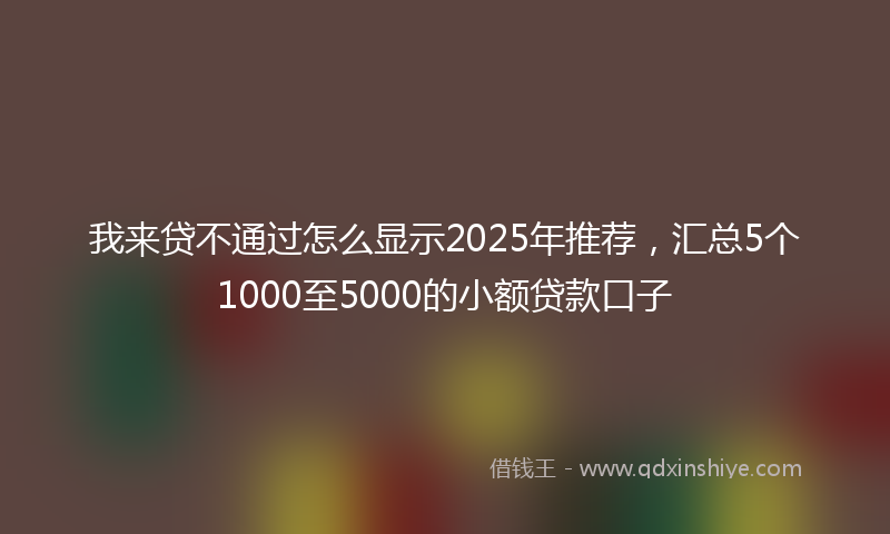 我来贷不通过怎么显示2025年推荐，汇总5个1000至5000的小额贷款口子