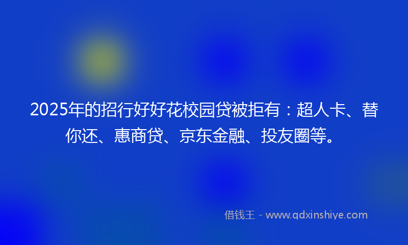 2025年的招行好好花校园贷被拒有：超人卡、替你还、惠商贷、京东金融、投友圈等。