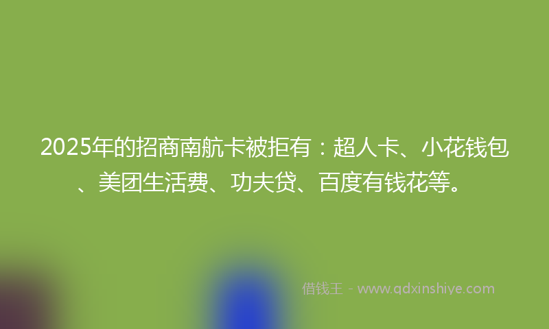 2025年的招商南航卡被拒有：超人卡、小花钱包、美团生活费、功夫贷、百度有钱花等。