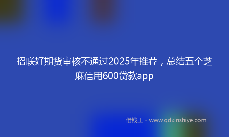 招联好期货审核不通过2025年推荐，总结五个芝麻信用600贷款app