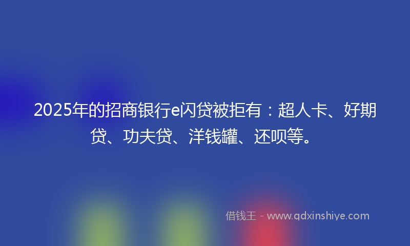2025年的招商银行e闪贷被拒有：超人卡、好期贷、功夫贷、洋钱罐、还呗等。