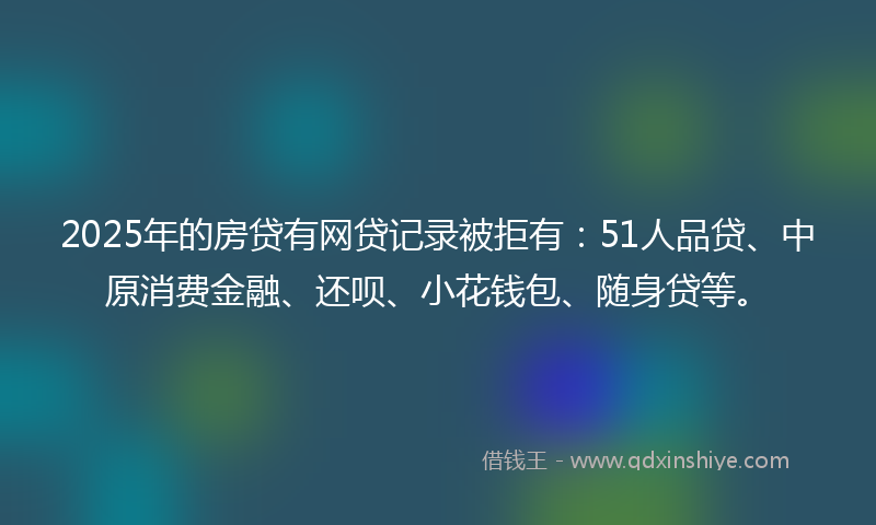 2025年的房贷有网贷记录被拒有：51人品贷、中原消费金融、还呗、小花钱包、随身贷等。