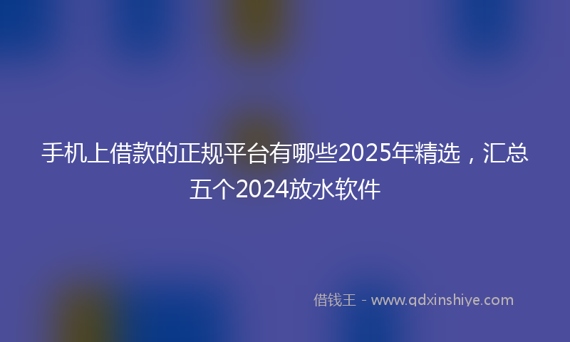 手机上借款的正规平台有哪些2025年精选，汇总五个2024放水软件