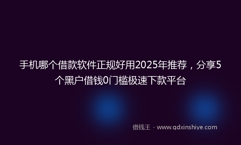 手机哪个借款软件正规好用2025年推荐，分享5个黑户借钱0门槛极速下款平台