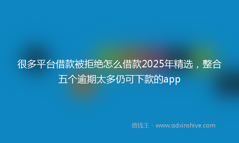 很多平台借款被拒绝怎么借款2025年精选，整合五个逾期太多仍可下款的app