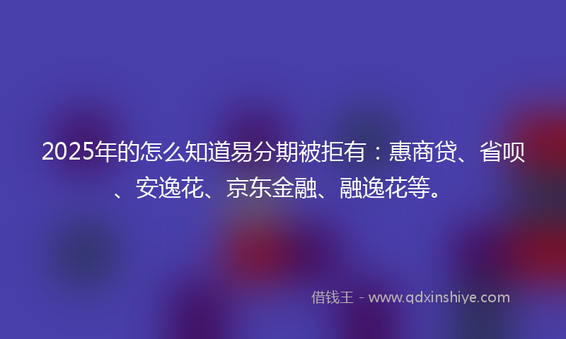 2025年的怎么知道易分期被拒有：惠商贷、省呗、安逸花、京东金融、融逸花等。