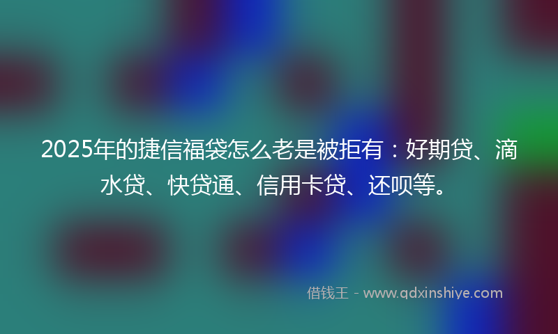 2025年的捷信福袋怎么老是被拒有：好期贷、滴水贷、快贷通、信用卡贷、还呗等。