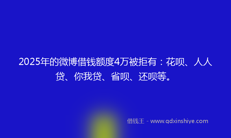2025年的微博借钱额度4万被拒有：花呗、人人贷、你我贷、省呗、还呗等。