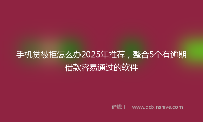 手机贷被拒怎么办2025年推荐，整合5个有逾期借款容易通过的软件