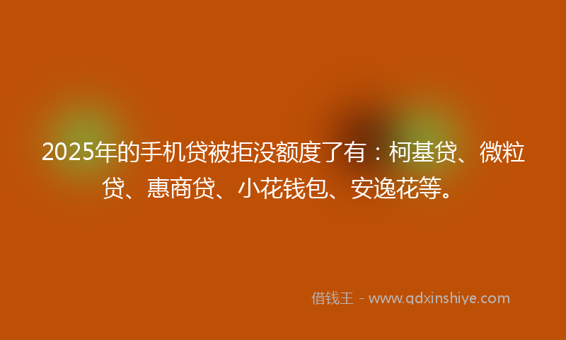 2025年的手机贷被拒没额度了有：柯基贷、微粒贷、惠商贷、小花钱包、安逸花等。