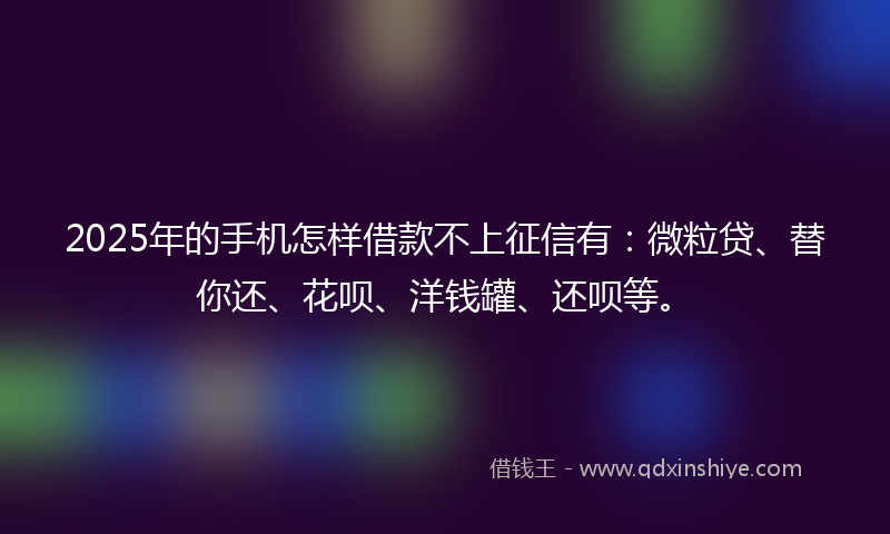 2025年的手机怎样借款不上征信有：微粒贷、替你还、花呗、洋钱罐、还呗等。