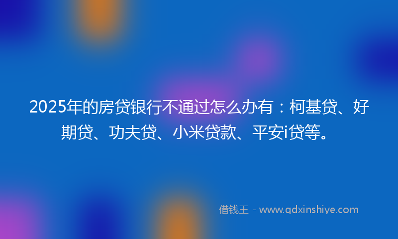 2025年的房贷银行不通过怎么办有：柯基贷、好期贷、功夫贷、小米贷款、平安i贷等。