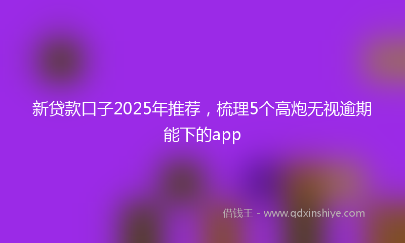 新贷款口子2025年推荐，梳理5个高炮无视逾期能下的app