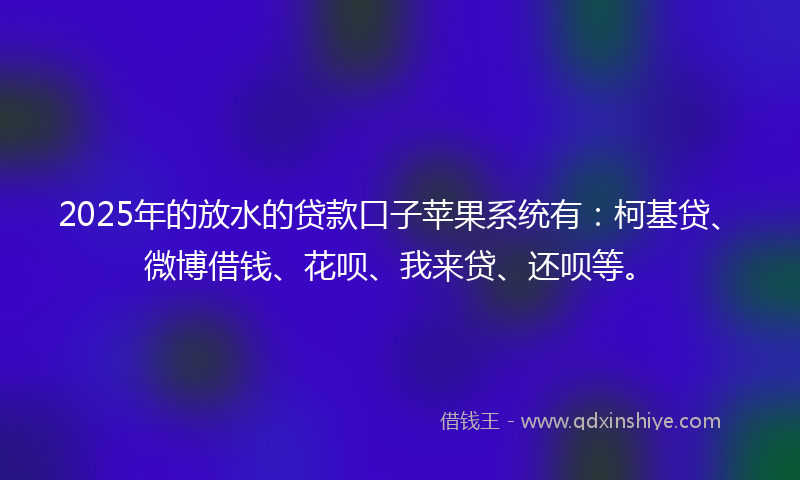 2025年的放水的贷款口子苹果系统有：柯基贷、微博借钱、花呗、我来贷、还呗等。