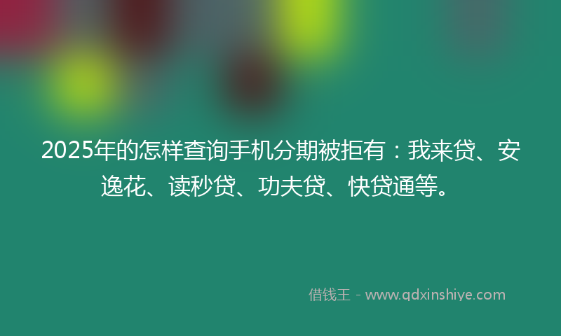 2025年的怎样查询手机分期被拒有：我来贷、安逸花、读秒贷、功夫贷、快贷通等。