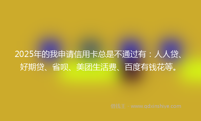 2025年的我申请信用卡总是不通过有：人人贷、好期贷、省呗、美团生活费、百度有钱花等。