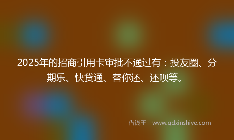 2025年的招商引用卡审批不通过有：投友圈、分期乐、快贷通、替你还、还呗等。
