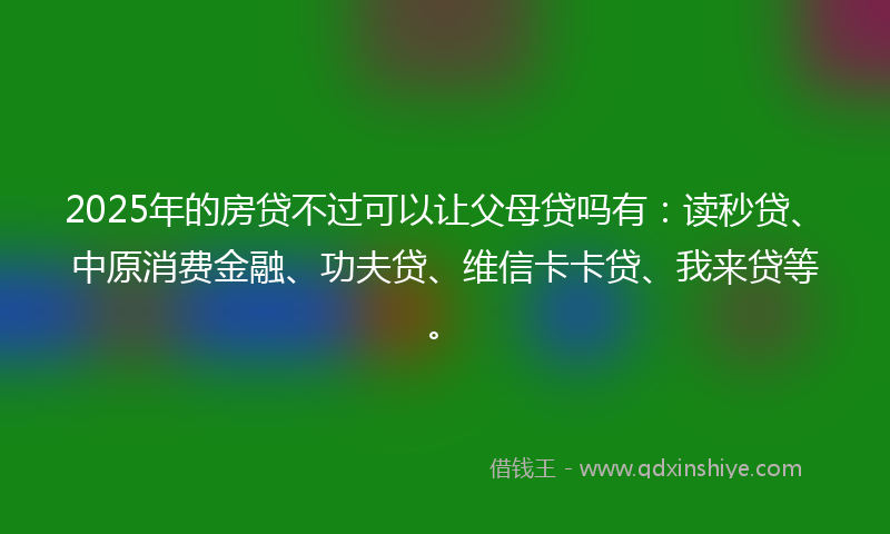 2025年的房贷不过可以让父母贷吗有：读秒贷、中原消费金融、功夫贷、维信卡卡贷、我来贷等。