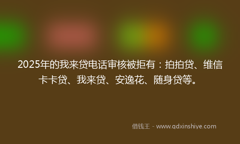 2025年的我来贷电话审核被拒有：拍拍贷、维信卡卡贷、我来贷、安逸花、随身贷等。