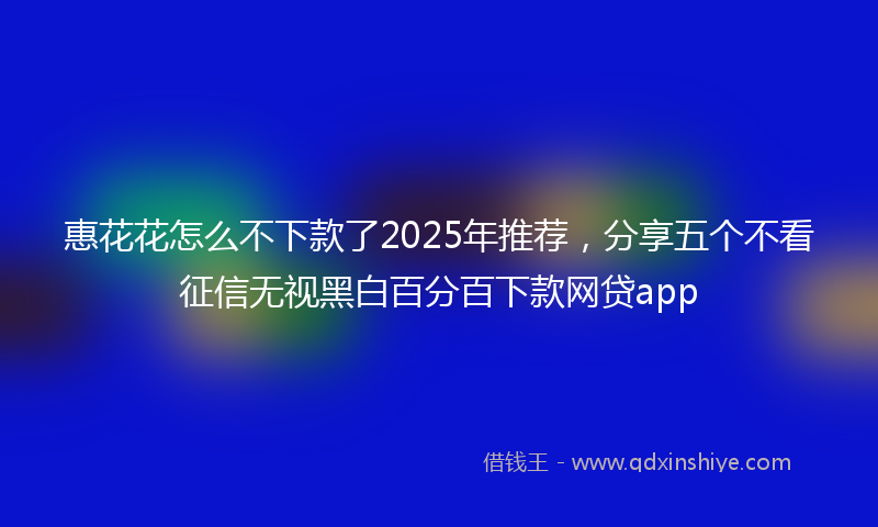 惠花花怎么不下款了2025年推荐，分享五个不看征信无视黑白百分百下款网贷app