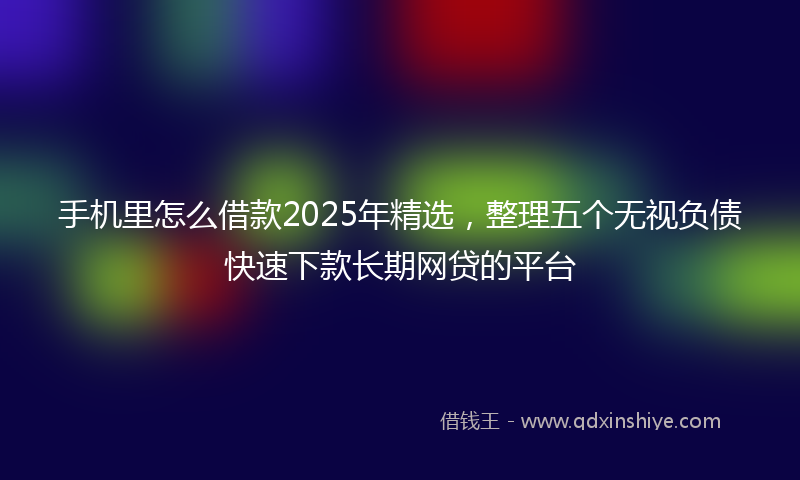 手机里怎么借款2025年精选，整理五个无视负债快速下款长期网贷的平台