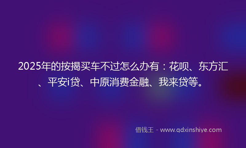 2025年的按揭买车不过怎么办有：花呗、东方汇、平安i贷、中原消费金融、我来贷等。