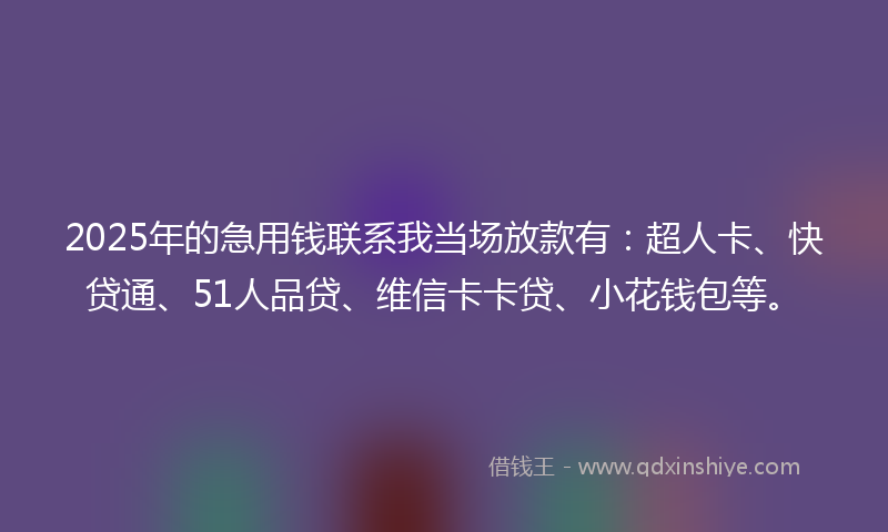 2025年的急用钱联系我当场放款有：超人卡、快贷通、51人品贷、维信卡卡贷、小花钱包等。