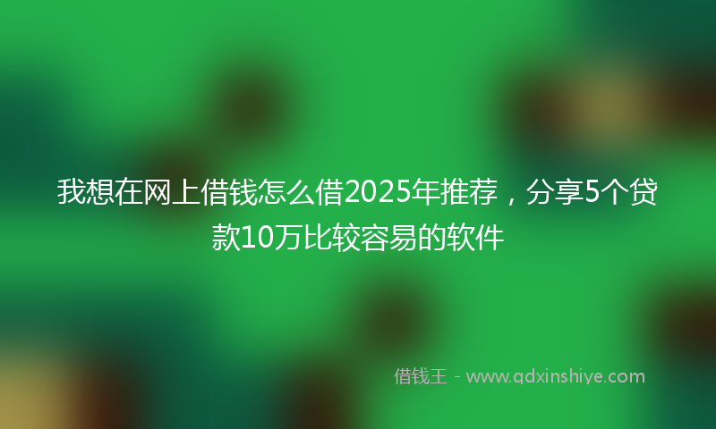 我想在网上借钱怎么借2025年推荐，分享5个贷款10万比较容易的软件
