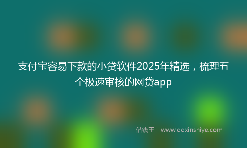 支付宝容易下款的小贷软件2025年精选，梳理五个极速审核的网贷app