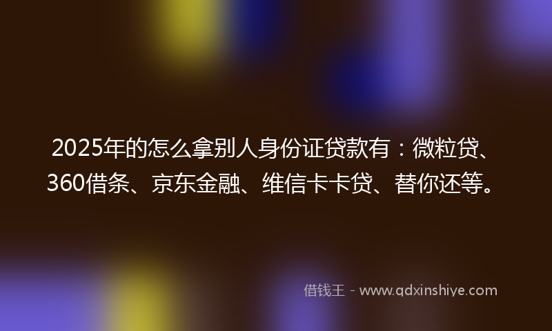 2025年的怎么拿别人身份证贷款有：微粒贷、360借条、京东金融、维信卡卡贷、替你还等。
