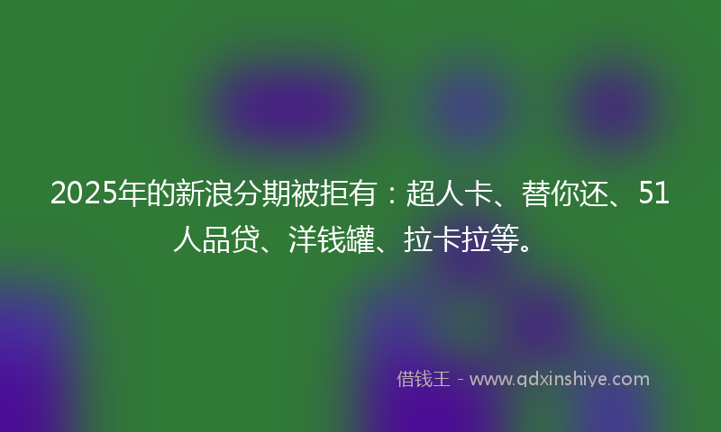 2025年的新浪分期被拒有：超人卡、替你还、51人品贷、洋钱罐、拉卡拉等。