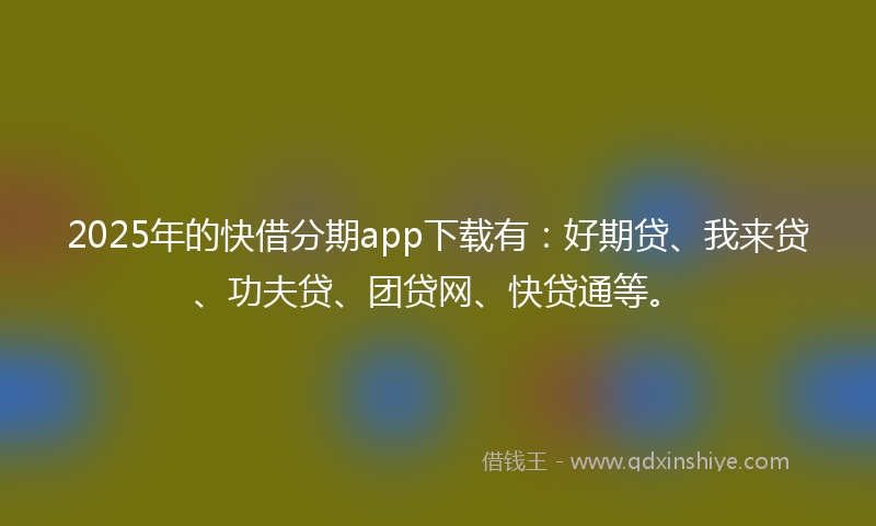 2025年的快借分期app下载有：好期贷、我来贷、功夫贷、团贷网、快贷通等。