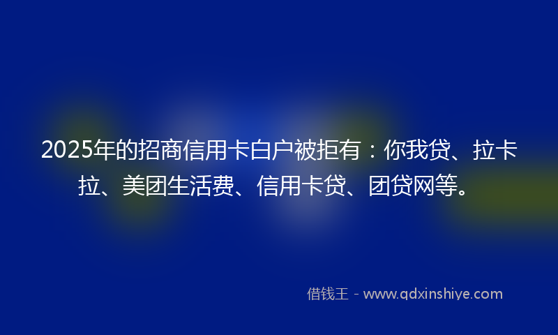 2025年的招商信用卡白户被拒有：你我贷、拉卡拉、美团生活费、信用卡贷、团贷网等。