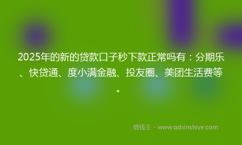 2025年的新的贷款口子秒下款正常吗有：分期乐、快贷通、度小满金融、投友圈、美团生活费等。