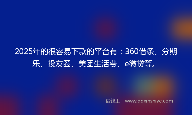 2025年的很容易下款的平台有：360借条、分期乐、投友圈、美团生活费、e微贷等。