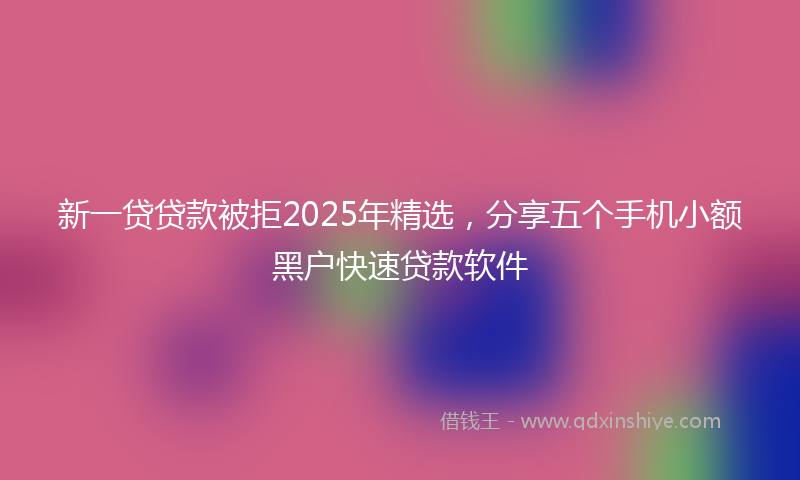新一贷贷款被拒2025年精选，分享五个手机小额黑户快速贷款软件