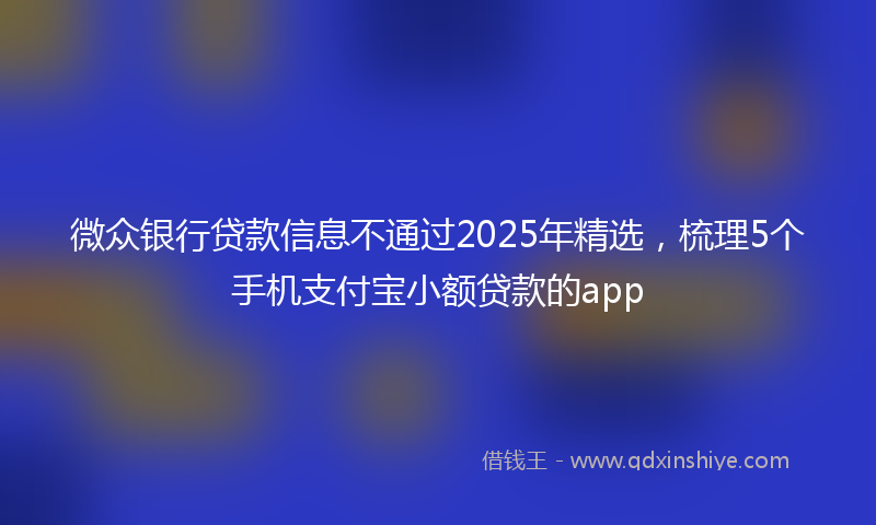 微众银行贷款信息不通过2025年精选，梳理5个手机支付宝小额贷款的app